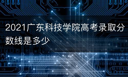2021广东科技学院高考录取分数线是多少