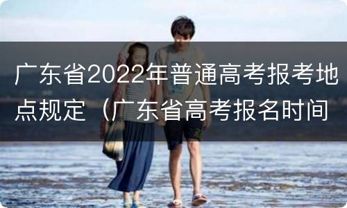 广东省2022年普通高考报考地点规定（广东省高考报名时间2022具体时间）