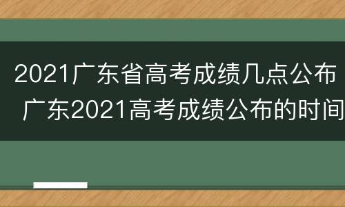 2021广东省高考成绩几点公布 广东2021高考成绩公布的时间