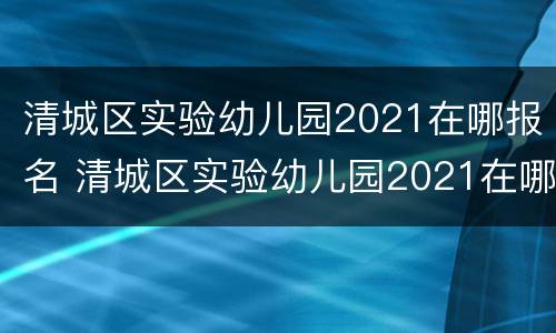 清城区实验幼儿园2021在哪报名 清城区实验幼儿园2021在哪报名的