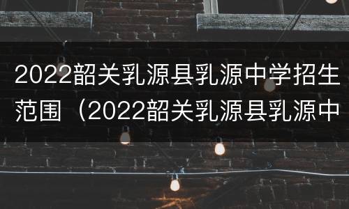 2022韶关乳源县乳源中学招生范围（2022韶关乳源县乳源中学招生范围是什么）