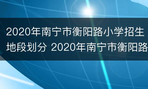 2020年南宁市衡阳路小学招生地段划分 2020年南宁市衡阳路小学招生地段划分图