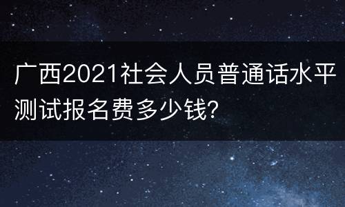 广西2021社会人员普通话水平测试报名费多少钱？
