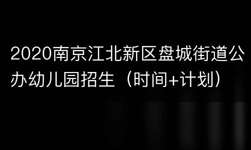 2020南京江北新区盘城街道公办幼儿园招生（时间+计划）