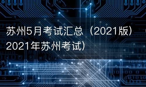 苏州5月考试汇总（2021版）（2021年苏州考试）