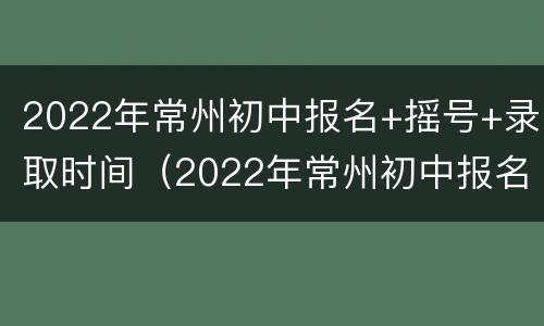 2022年常州初中报名+摇号+录取时间（2022年常州初中报名 摇号 录取时间是多少）
