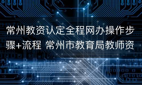 常州教资认定全程网办操作步骤+流程 常州市教育局教师资格证认定