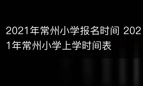 2021年常州小学报名时间 2021年常州小学上学时间表