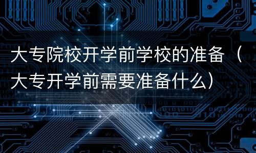 大专院校开学前学校的准备（大专开学前需要准备什么）