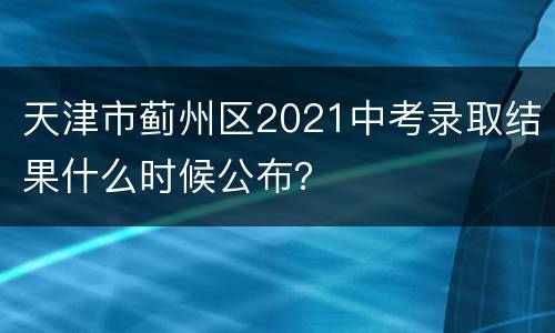 天津市蓟州区2021中考录取结果什么时候公布？