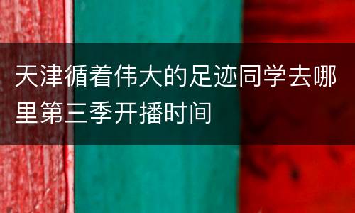 天津循着伟大的足迹同学去哪里第三季开播时间