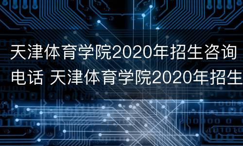 天津体育学院2020年招生咨询电话 天津体育学院2020年招生咨询电话是多少