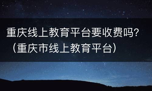 重庆线上教育平台要收费吗？（重庆市线上教育平台）
