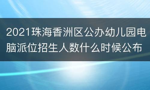 2021珠海香洲区公办幼儿园电脑派位招生人数什么时候公布