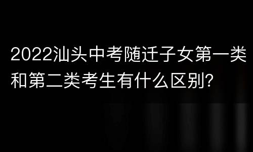 2022汕头中考随迁子女第一类和第二类考生有什么区别？