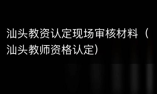汕头教资认定现场审核材料（汕头教师资格认定）