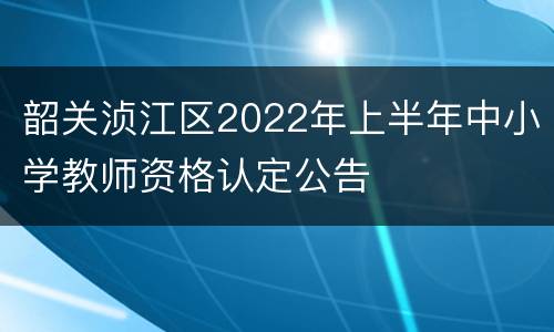 韶关浈江区2022年上半年中小学教师资格认定公告