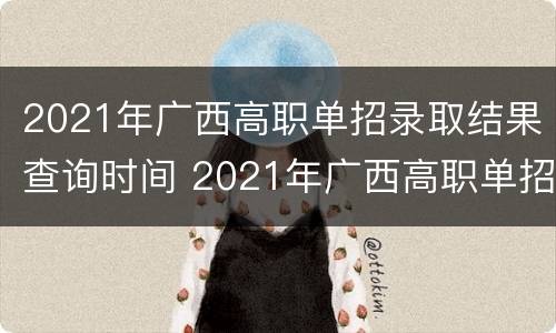 2021年广西高职单招录取结果查询时间 2021年广西高职单招考试时间