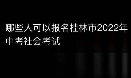 哪些人可以报名桂林市2022年中考社会考试