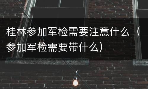 桂林参加军检需要注意什么（参加军检需要带什么）