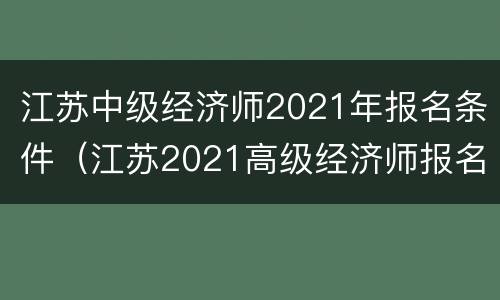 江苏中级经济师2021年报名条件（江苏2021高级经济师报名时间）
