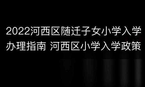 2022河西区随迁子女小学入学办理指南 河西区小学入学政策
