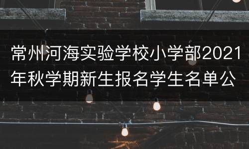常州河海实验学校小学部2021年秋学期新生报名学生名单公示