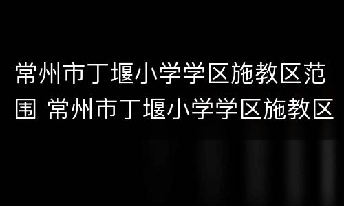 常州市丁堰小学学区施教区范围 常州市丁堰小学学区施教区范围地图