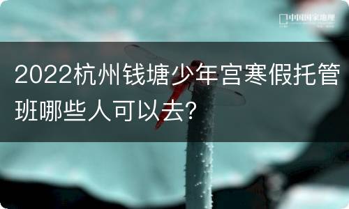 2022杭州钱塘少年宫寒假托管班哪些人可以去？