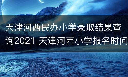 天津河西民办小学录取结果查询2021 天津河西小学报名时间2021