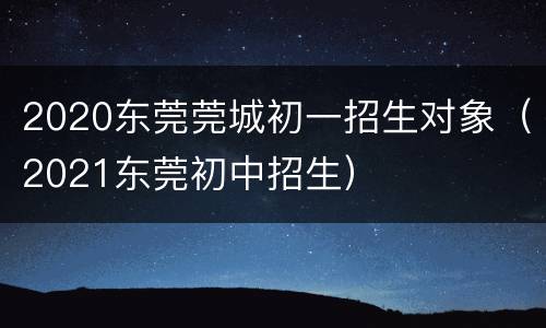 2020东莞莞城初一招生对象（2021东莞初中招生）
