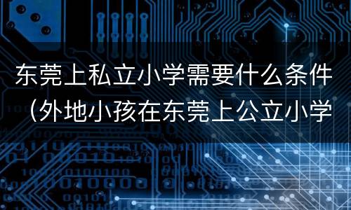 东莞上私立小学需要什么条件（外地小孩在东莞上公立小学需要什么条件）