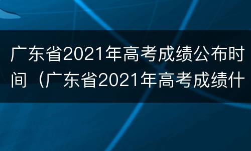 广东省2021年高考成绩公布时间（广东省2021年高考成绩什么时候公布）