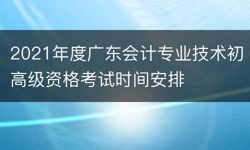 2021年度广东会计专业技术初高级资格考试时间安排