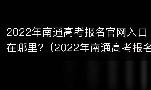 2022年南通高考报名官网入口在哪里?（2022年南通高考报名官网入口在哪里查询）