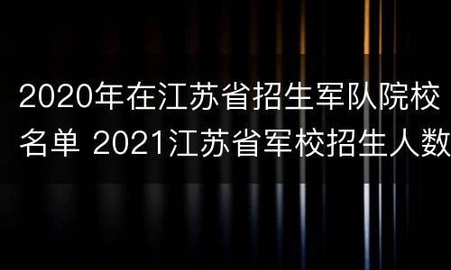 2020年在江苏省招生军队院校名单 2021江苏省军校招生人数