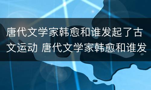 唐代文学家韩愈和谁发起了古文运动 唐代文学家韩愈和谁发起了古文运动歌曲