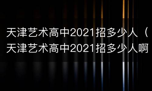 天津艺术高中2021招多少人（天津艺术高中2021招多少人啊）
