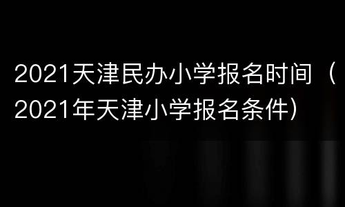 2021天津民办小学报名时间（2021年天津小学报名条件）