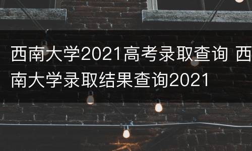 西南大学2021高考录取查询 西南大学录取结果查询2021