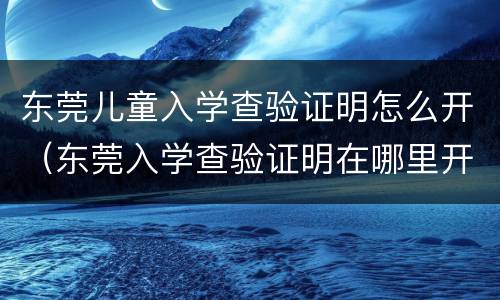 东莞儿童入学查验证明怎么开（东莞入学查验证明在哪里开）