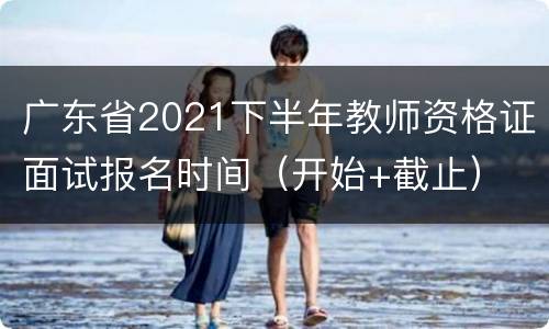 广东省2021下半年教师资格证面试报名时间（开始+截止）