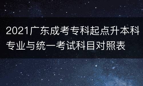 2021广东成考专科起点升本科专业与统一考试科目对照表