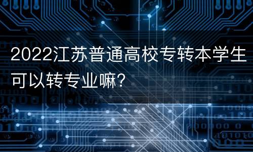 2022江苏普通高校专转本学生可以转专业嘛?
