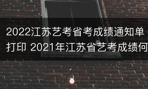2022江苏艺考省考成绩通知单打印 2021年江苏省艺考成绩何时出