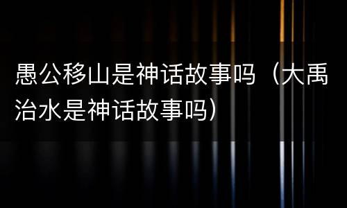 愚公移山是神话故事吗（大禹治水是神话故事吗）