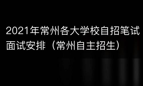 2021年常州各大学校自招笔试面试安排（常州自主招生）