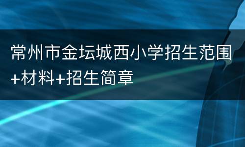 常州市金坛城西小学招生范围+材料+招生简章