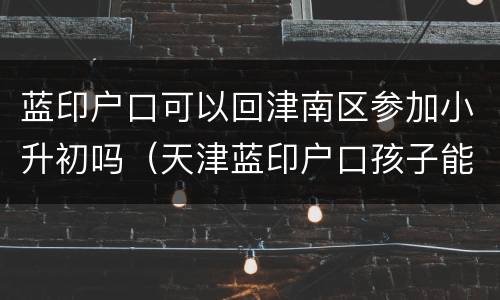 蓝印户口可以回津南区参加小升初吗（天津蓝印户口孩子能上学吗）