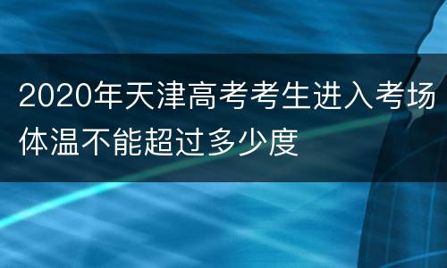 2020年天津高考考生进入考场体温不能超过多少度